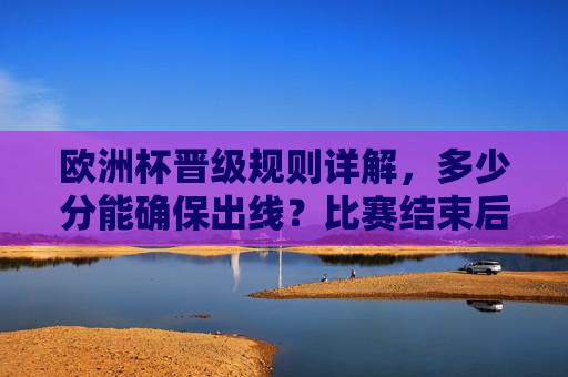 欧洲杯晋级规则详解，多少分能确保出线？比赛结束后的晋级逻辑，欧洲杯晋级规则详解，分数要求与赛后晋级逻辑
