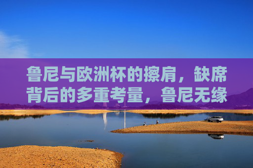 鲁尼与欧洲杯的擦肩,缺席背后的多重考量,鲁尼无缘欧洲杯,缺席背后的多重考量