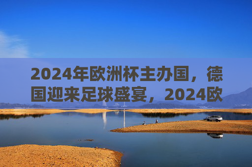 2024年欧洲杯主办国，德国迎来足球盛宴，2024欧洲杯，德国迎来足球盛宴