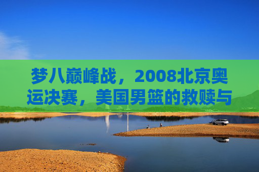 梦八巅峰战,2008北京奥运决赛,美国男篮的救赎与西班牙的悲情绝唱,2008奥运决赛,梦八救赎之战与西班牙悲情绝唱