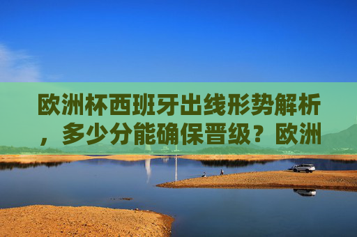 欧洲杯西班牙出线形势解析,多少分能确保晋级?欧洲杯西班牙出线形势,多少分确保晋级?