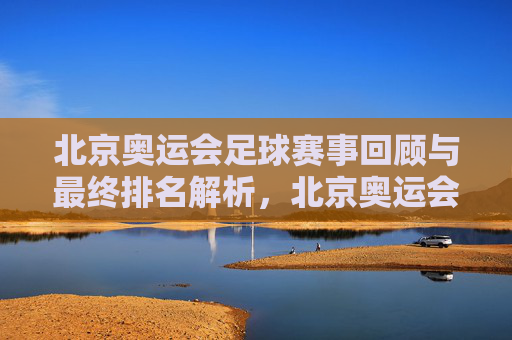 北京奥运会足球赛事回顾与最终排名解析,北京奥运会足球赛事回顾与最终排名解析