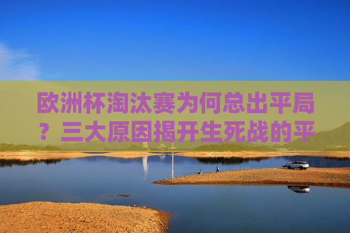 欧洲杯淘汰赛为何总出平局？三大原因揭开生死战的平局之谜，欧洲杯淘汰赛生死战，平局频现的三大原因揭秘