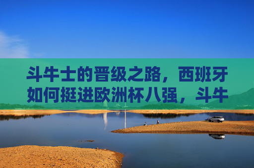 斗牛士的晋级之路，西班牙如何挺进欧洲杯八强，斗牛士晋级之路，西班牙挺进欧洲杯八强
