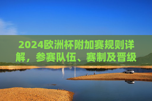 2024欧洲杯附加赛规则详解,参赛队伍、赛制及晋级路径,2024欧洲杯附加赛规则、参赛队伍、赛制及晋级路径详解