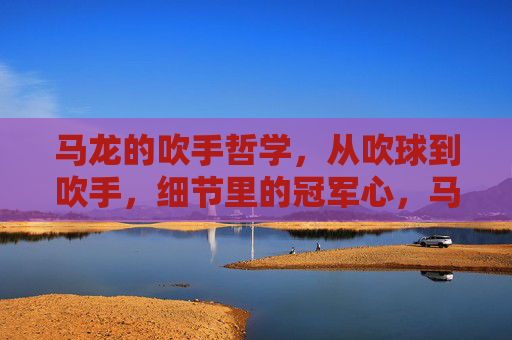 马龙的吹手哲学,从吹球到吹手,细节里的冠军心,马龙的吹手哲学,细节里的冠军心