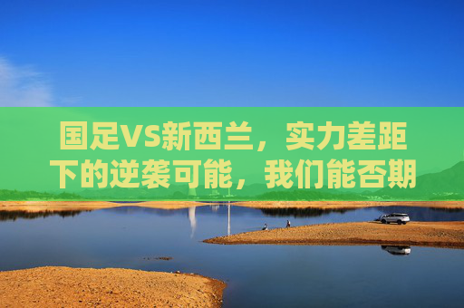 国足VS新西兰，实力差距下的逆袭可能，我们能否期待奇迹？国足VS新西兰，实力差距下，逆袭奇迹能否期待？