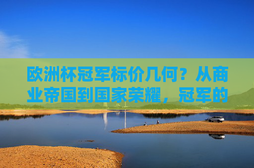 欧洲杯冠军标价几何？从商业帝国到国家荣耀，冠军的身价有多重？欧洲杯冠军的身价，商业帝国与国家荣耀的双重衡量