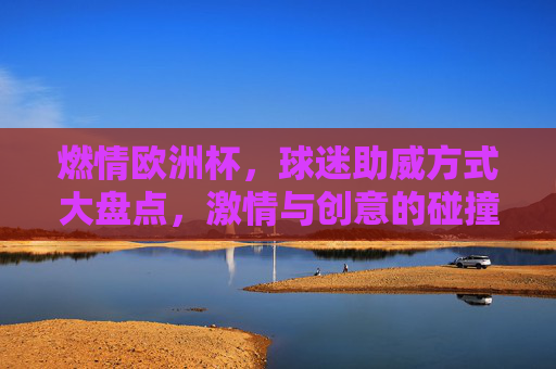 燃情欧洲杯,球迷助威方式大盘点,激情与创意的碰撞,燃情欧洲杯,球迷助威大盘点,激情创意碰撞