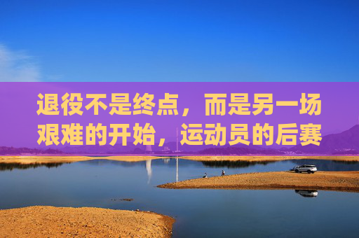退役不是终点,而是另一场艰难的开始,运动员的后赛场时代有多残酷?后赛场时代,退役运动员的残酷新起点
