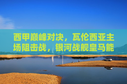 西甲巅峰对决，瓦伦西亚主场阻击战，银河战舰皇马能否携胜势凯旋？西甲巅峰对决，瓦伦西亚主场阻击，银河战舰皇马携胜势凯旋