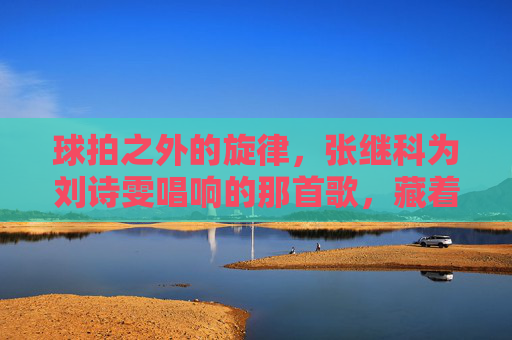 球拍之外的旋律，张继科为刘诗雯唱响的那首歌，藏着乒乓岁月的温柔，球拍之外的旋律藏着温柔，张继科为刘诗雯唱响乒乓岁月
