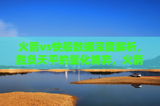 火箭vs快船数据深度解析,胜负天平的量化博弈,火箭vs快船数据深度解析,胜负天平的量化博弈