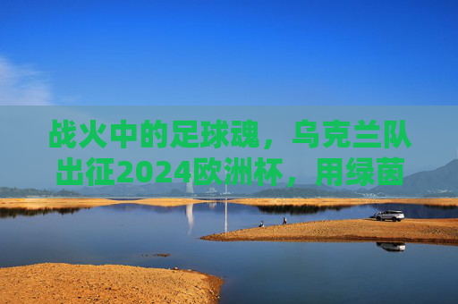 战火中的足球魂，乌克兰队出征2024欧洲杯，用绿茵书写不屈篇章，战火淬炼绿茵魂，乌克兰出征欧洲杯书写不屈