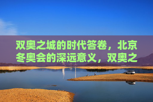 双奥之城的时代答卷,北京冬奥会的深远意义,双奥之城的时代答卷,北京冬奥会的深远意义