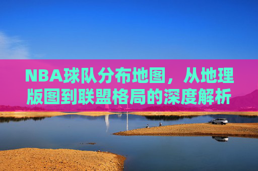 NBA球队分布地图,从地理版图到联盟格局的深度解析,NBA球队分布,从地理版图到联盟格局的深度解析