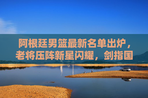 阿根廷男篮最新名单出炉，老将压阵新星闪耀，剑指国际大赛荣耀，阿根廷男篮最新名单，老将压阵新星闪耀，剑指国际大赛荣耀