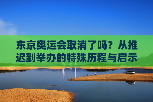 东京奥运会取消了吗?从推迟到举办的特殊历程与启示,东京奥运会,从推迟到举办的特殊历程与启示