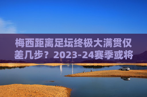 梅西距离足坛终极大满贯仅差几步?2023-24赛季或将成就史无前例的传奇赛季,梅西2023-24赛季,冲击足坛终极大满贯,成就史无前例传奇