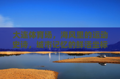 大连体育场，海风里的运动史诗，城市记忆的鲜活坐标，大连体育场，海风里的运动史诗，城市记忆的鲜活坐标