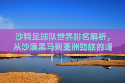 沙特足球队世界排名解析，从沙漠黑马到亚洲劲旅的崛起之路，沙特足球，从沙漠黑马到亚洲劲旅的崛起之路