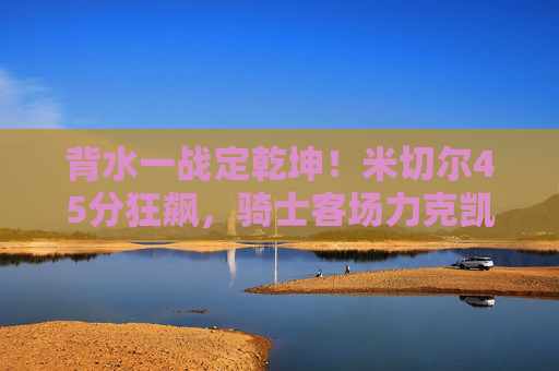 背水一战定乾坤!米切尔45分狂飙,骑士客场力克凯尔特人,将系列赛悬念拖入G7,背水一战!米切尔45分狂飙,骑士客场力克凯尔特人拖入G7