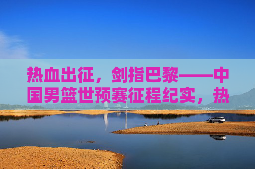 热血出征，剑指巴黎——中国男篮世预赛征程纪实，热血出征，剑指巴黎——中国男篮世预赛征程
