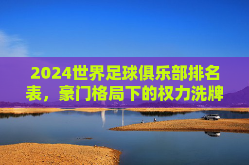 2024世界足球俱乐部排名表，豪门格局下的权力洗牌与新生力量崛起，2024世界足球俱乐部排名，豪门洗牌与新势力崛起