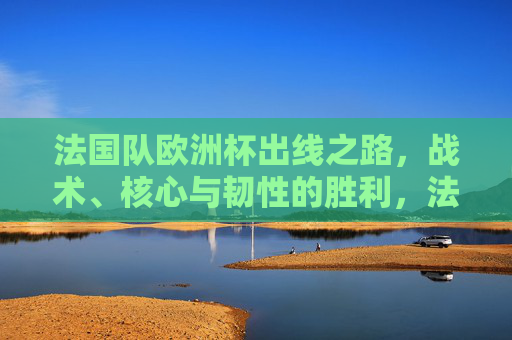 法国队欧洲杯出线之路，战术、核心与韧性的胜利，法国队欧洲杯出线，战术、核心与韧性的胜利