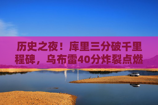 历史之夜!库里三分破千里程碑,乌布雷40分炸裂点燃勇士主场,历史之夜!库里三分破里程碑乌布雷40分炸裂勇士主场