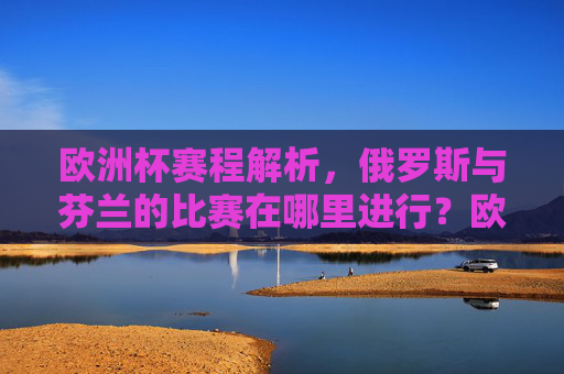 欧洲杯赛程解析,俄罗斯与芬兰的比赛在哪里进行?欧洲杯赛程解析,俄罗斯与芬兰比赛地点