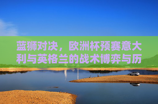 蓝狮对决，欧洲杯预赛意大利与英格兰的战术博弈与历史恩怨，欧洲杯预赛蓝狮对决，意大利与英格兰的战术博弈和历史恩怨