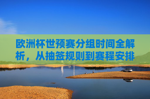 欧洲杯世预赛分组时间全解析，从抽签规则到赛程安排，一文读懂关键节点，欧洲杯世预赛分组时间全解析，抽签规则、赛程安排与关键节点
