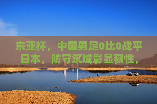 东亚杯，中国男足0比0战平日本，防守筑城彰显韧性，东亚杯中国男足0-0平日本 防守筑城显韧性