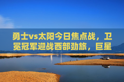 勇士vs太阳今日焦点战，卫冕冠军迎战西部劲旅，巨星对决引爆全场，焦点战，卫冕冠军勇士迎战西部劲旅太阳，巨星对决引爆全场