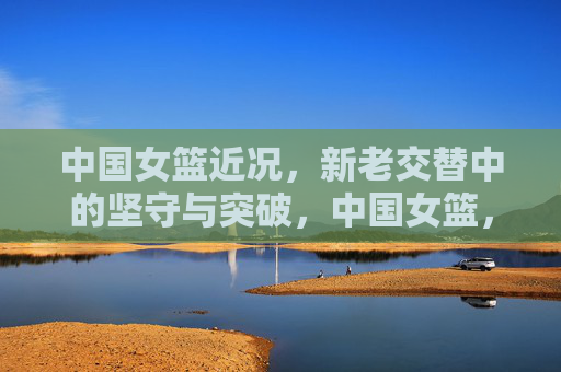 中国女篮近况，新老交替中的坚守与突破，中国女篮，新老交替的坚守与突破