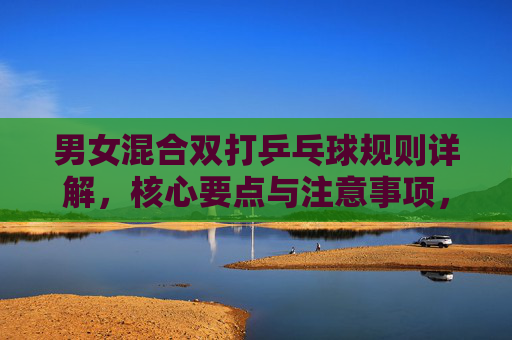 男女混合双打乒乓球规则详解,核心要点与注意事项,男女混合双打乒乓球规则详解,核心要点与注意事项