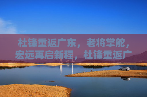 杜锋重返广东，老将掌舵，宏远再启新程，杜锋重返广东宏远，老将掌舵新征程