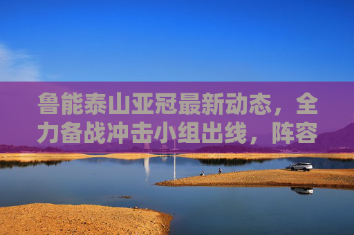 鲁能泰山亚冠最新动态,全力备战冲击小组出线,阵容深度成关键,鲁能泰山亚冠全力备战冲击小组出线 阵容深度成关键