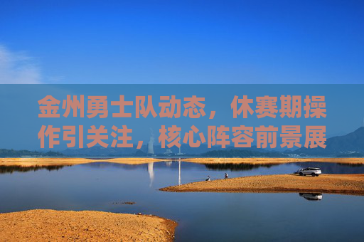 金州勇士队动态,休赛期操作引关注,核心阵容前景展望