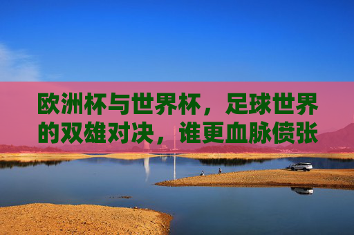 欧洲杯与世界杯,足球世界的双雄对决,谁更血脉偾张?欧洲杯VS世界杯,双雄对决,谁更血脉偾张?