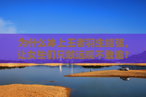为什么冰上王者羽生结弦,让女生们只敢远观不敢追?冰上王者羽生结弦,为何女生只敢远观不敢追?