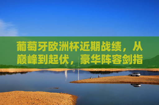葡萄牙欧洲杯近期战绩,从巅峰到起伏,豪华阵容剑指2024新高度,葡萄牙欧洲杯,从巅峰起伏到豪华阵容剑指2024新高度