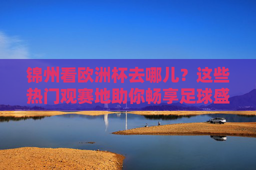 锦州看欧洲杯去哪儿?这些热门观赛地助你畅享足球盛宴,锦州看欧洲杯热门观赛地,畅享足球盛宴