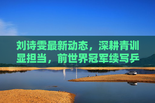 刘诗雯最新动态,深耕青训显担当,前世界冠军续写乒乓新篇章,刘诗雯深耕青训,前世界冠军续写乒乓新篇