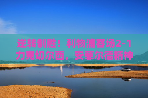 逆转制胜！利物浦客场2-1力克切尔西，安菲尔德精神闪耀斯坦福桥，逆转制胜！利物浦客场力克切尔西，安菲尔德精神闪耀斯坦福桥