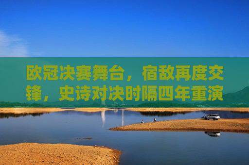 欧冠决赛舞台，宿敌再度交锋，史诗对决时隔四年重演，欧冠决赛宿敌史诗对决 四年宿命重演