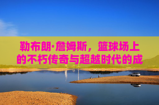 勒布朗·詹姆斯，篮球场上的不朽传奇与超越时代的成就，勒布朗·詹姆斯，篮球场上的不朽传奇与超越时代成就