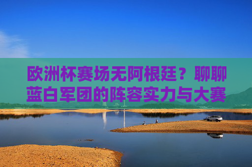 欧洲杯赛场无阿根廷?聊聊蓝白军团的阵容实力与大赛前景,欧洲杯缺席阿根廷,蓝白军团阵容实力与大赛前景
