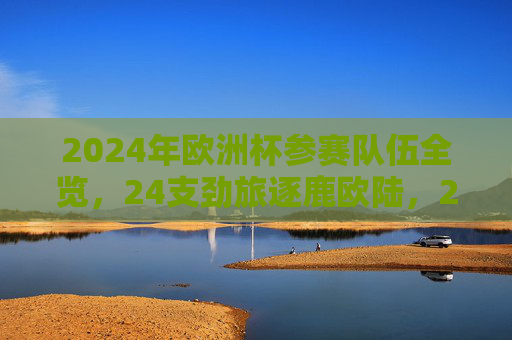 2024年欧洲杯参赛队伍全览,24支劲旅逐鹿欧陆,2024年欧洲杯参赛队伍全览,24支劲旅逐鹿欧陆